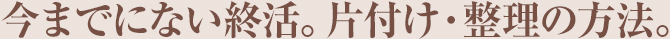 今までにない終活。片付け・整理の方法。